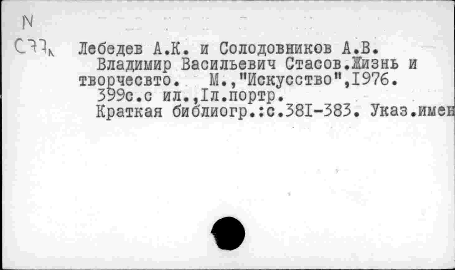 ﻿N	7
Лебедев А.К. и Солодовников А.В.
Владимир Васильевич Стасов.Жизнь и творчесвто.	М.,"Искусство",1976.
399с.с ил.,1л.портр.
Краткая библиогр.ю.381-383. Указ.